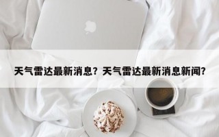 天气雷达最新消息？天气雷达最新消息新闻？