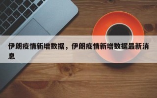 伊朗疫情新增数据，伊朗疫情新增数据最新消息
