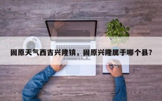 固原天气西吉兴隆镇，固原兴隆属于哪个县？