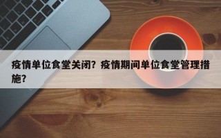 疫情单位食堂关闭？疫情期间单位食堂管理措施？
