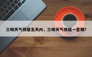 三明天气预报五天内，三明天气预报一星期？