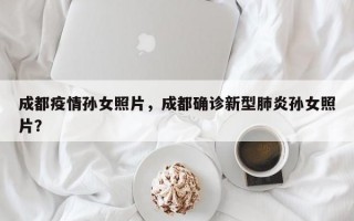 成都疫情孙女照片，成都确诊新型肺炎孙女照片？