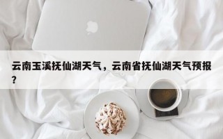 云南玉溪抚仙湖天气，云南省抚仙湖天气预报？