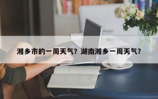 湘乡市的一周天气？湖南湘乡一周天气？