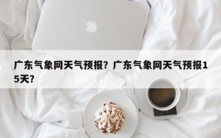 广东气象网天气预报？广东气象网天气预报15天？