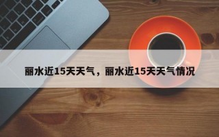 丽水近15天天气，丽水近15天天气情况