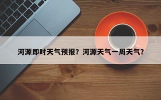 河源即时天气预报？河源天气一周天气？