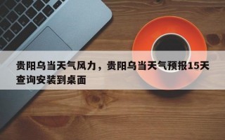 贵阳乌当天气风力，贵阳乌当天气预报15天查询安装到桌面