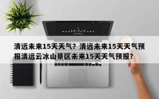 清远未来15天天气？清远未来15天天气预报清远云冰山景区未来15天天气预报？
