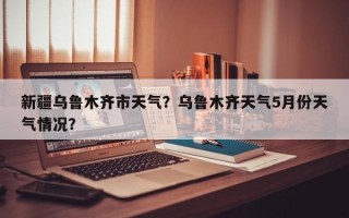新疆乌鲁木齐市天气？乌鲁木齐天气5月份天气情况？