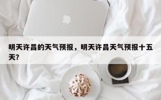 明天许昌的天气预报，明天许昌天气预报十五天？