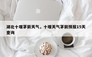 湖北十堰茅箭天气，十堰天气茅箭预报15天查询