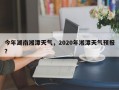 今年湖南湘潭天气，2020年湘潭天气预报？