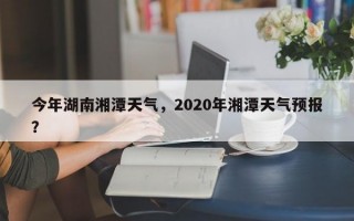 今年湖南湘潭天气，2020年湘潭天气预报？