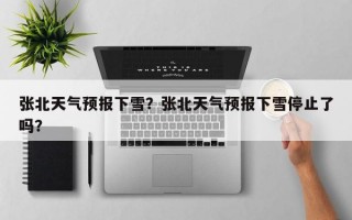张北天气预报下雪？张北天气预报下雪停止了吗？