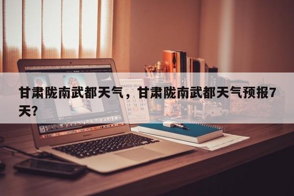 甘肃陇南武都天气，甘肃陇南武都天气预报7天？-第1张图片-耀泰新闻