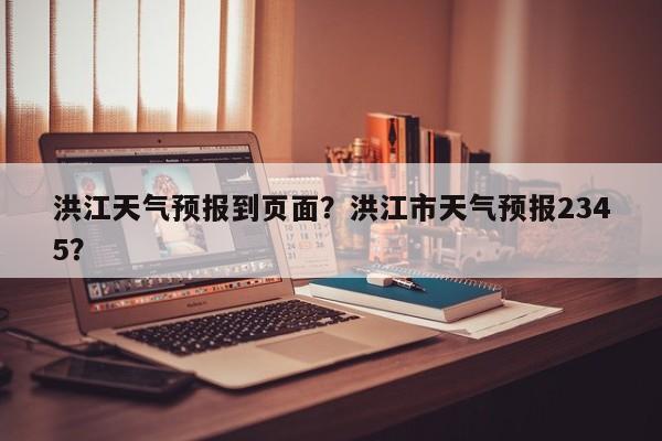 洪江天气预报到页面？洪江市天气预报2345？-第1张图片-耀泰新闻