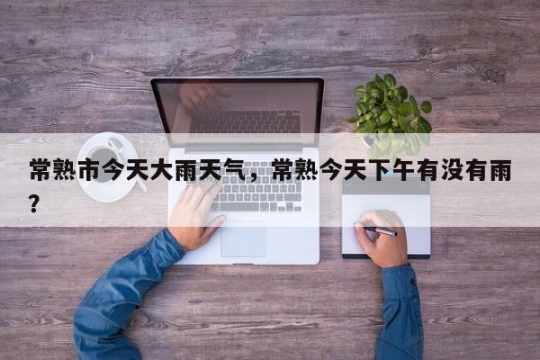 常熟市今天大雨天气，常熟今天下午有没有雨？-第1张图片-耀泰新闻