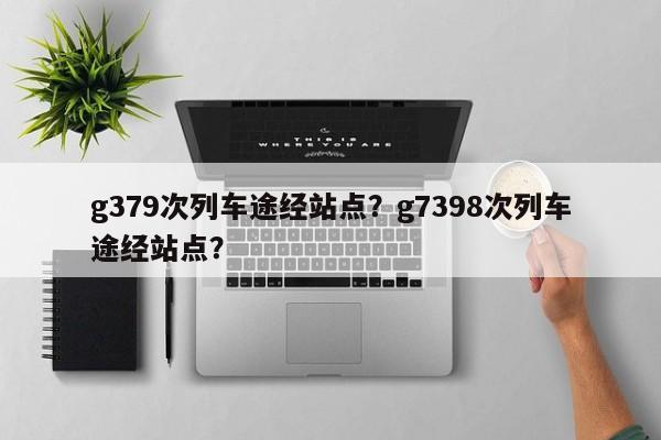 g379次列车途经站点？g7398次列车途经站点？-第1张图片-耀泰新闻