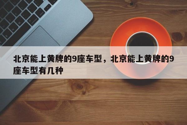 北京能上黄牌的9座车型，北京能上黄牌的9座车型有几种-第1张图片-耀泰新闻
