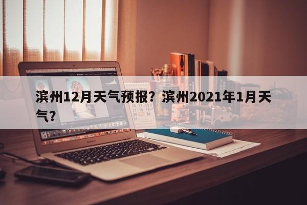 滨州12月天气预报？滨州2021年1月天气？-第1张图片-耀泰新闻