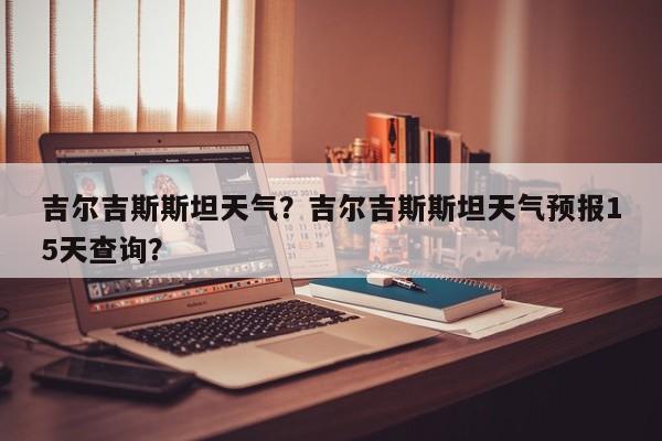 吉尔吉斯斯坦天气？吉尔吉斯斯坦天气预报15天查询？-第1张图片-耀泰新闻