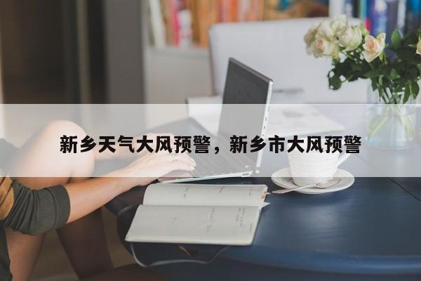 新乡天气大风预警，新乡市大风预警-第1张图片-耀泰新闻