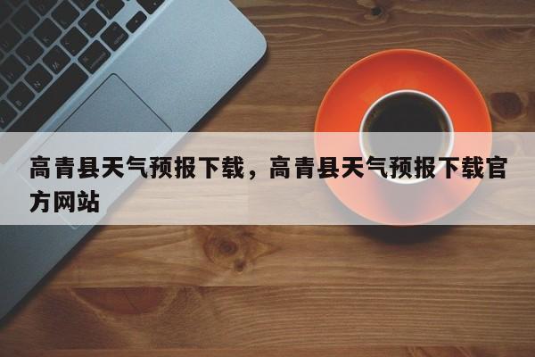 高青县天气预报下载，高青县天气预报下载官方网站-第1张图片-耀泰新闻