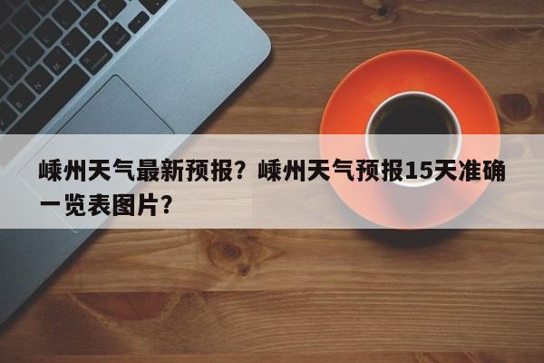 嵊州天气最新预报？嵊州天气预报15天准确一览表图片？-第1张图片-耀泰新闻
