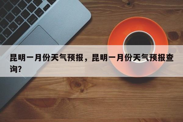 昆明一月份天气预报，昆明一月份天气预报查询？-第1张图片-耀泰新闻