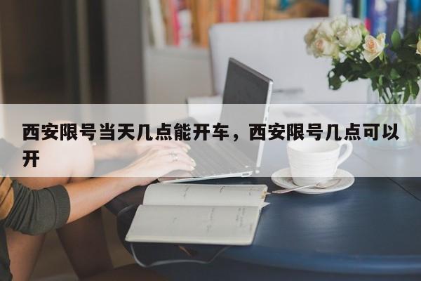 西安限号当天几点能开车，西安限号几点可以开-第1张图片-耀泰新闻