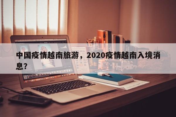 中国疫情越南旅游，2020疫情越南入境消息？-第1张图片-耀泰新闻