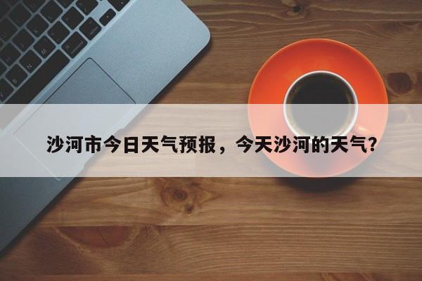 沙河市今日天气预报，今天沙河的天气？-第1张图片-耀泰新闻