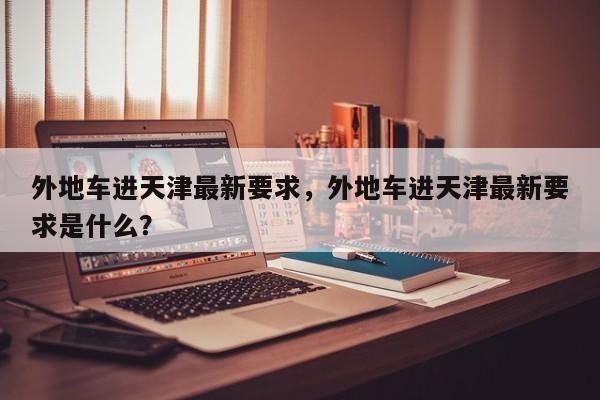 外地车进天津最新要求，外地车进天津最新要求是什么？-第1张图片-耀泰新闻