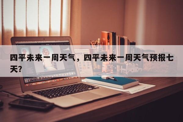 四平未来一周天气，四平未来一周天气预报七天？-第1张图片-耀泰新闻