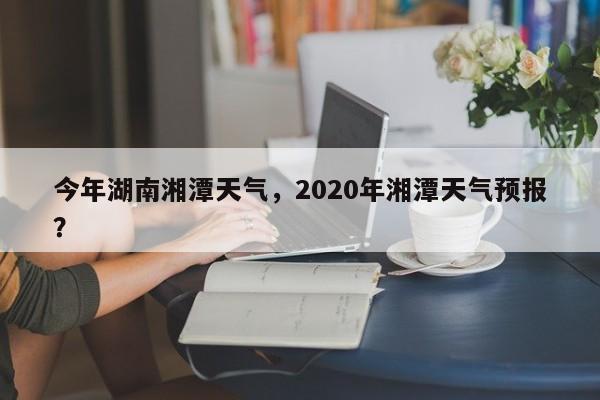 今年湖南湘潭天气，2020年湘潭天气预报？-第1张图片-耀泰新闻
