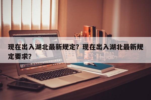 现在出入湖北最新规定？现在出入湖北最新规定要求？-第1张图片-耀泰新闻