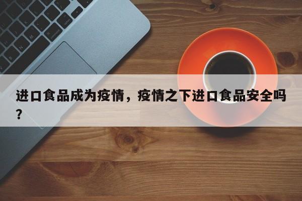进口食品成为疫情，疫情之下进口食品安全吗？-第1张图片-耀泰新闻