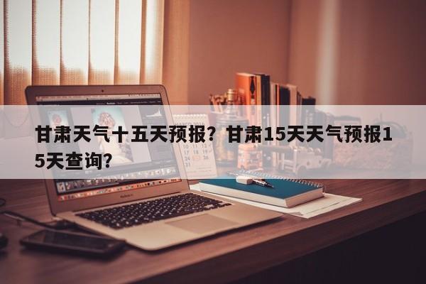甘肃天气十五天预报？甘肃15天天气预报15天查询？-第1张图片-耀泰新闻