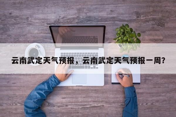 云南武定天气预报，云南武定天气预报一周？-第1张图片-耀泰新闻