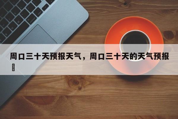 周口三十天预报天气，周口三十天的天气预报単-第1张图片-耀泰新闻
