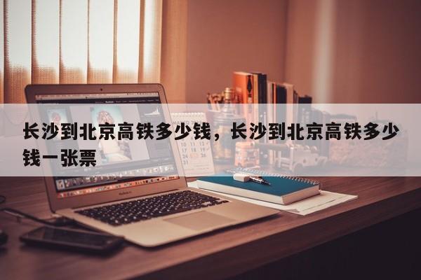 长沙到北京高铁多少钱，长沙到北京高铁多少钱一张票-第1张图片-耀泰新闻