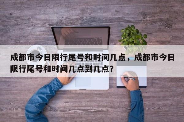 成都市今日限行尾号和时间几点，成都市今日限行尾号和时间几点到几点？-第1张图片-耀泰新闻
