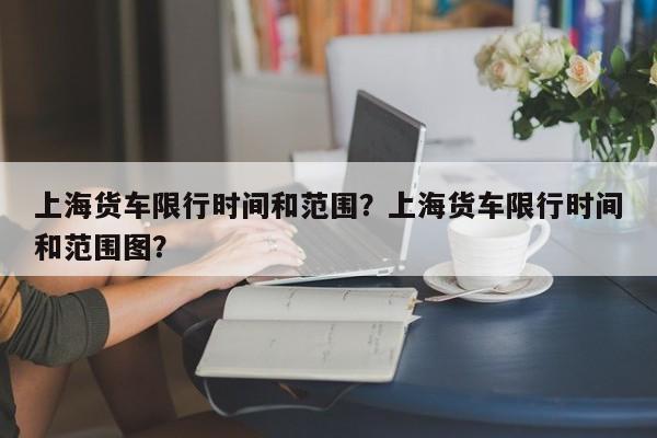 上海货车限行时间和范围？上海货车限行时间和范围图？-第1张图片-耀泰新闻
