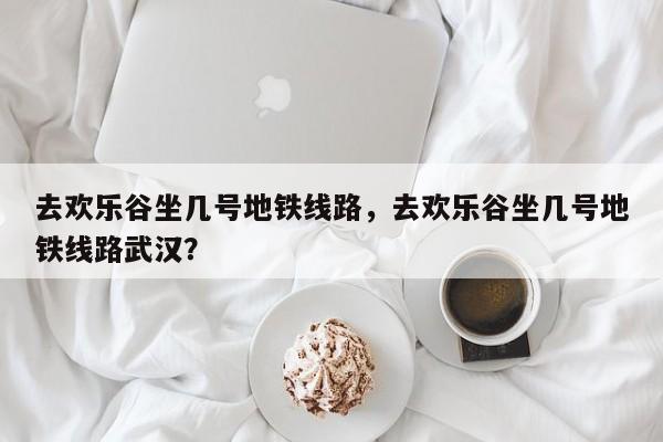 去欢乐谷坐几号地铁线路，去欢乐谷坐几号地铁线路武汉？-第1张图片-耀泰新闻