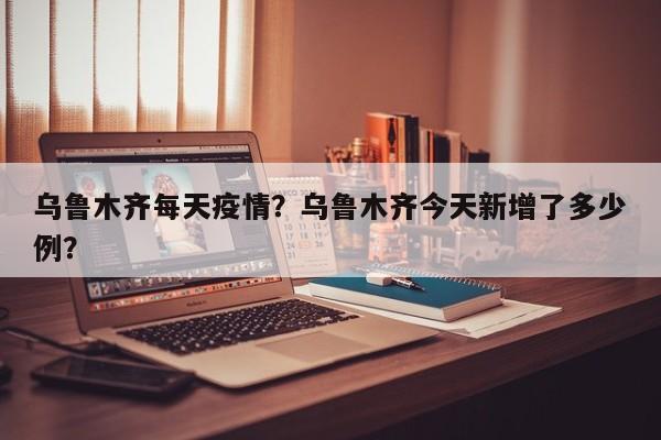 乌鲁木齐每天疫情？乌鲁木齐今天新增了多少例？-第1张图片-耀泰新闻