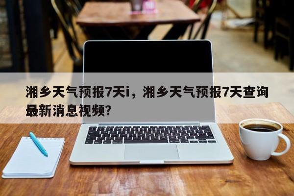 湘乡天气预报7天i，湘乡天气预报7天查询最新消息视频？-第1张图片-耀泰新闻