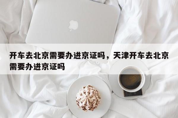 开车去北京需要办进京证吗，天津开车去北京需要办进京证吗-第1张图片-耀泰新闻