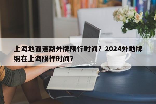 上海地面道路外牌限行时间？2024外地牌照在上海限行时间？-第1张图片-耀泰新闻