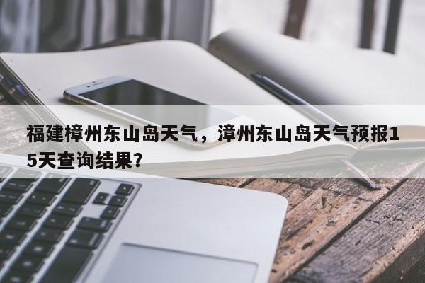 福建樟州东山岛天气，漳州东山岛天气预报15天查询结果？-第1张图片-耀泰新闻